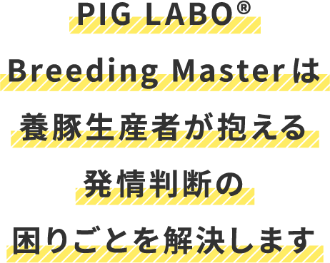PIG LABO®Breeding Masterは養豚生産者が抱える発情判断の困りごとを解決します